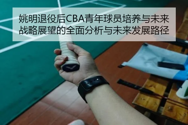 姚明退役后CBA青年球员培养与未来战略展望的全面分析与未来发展路径